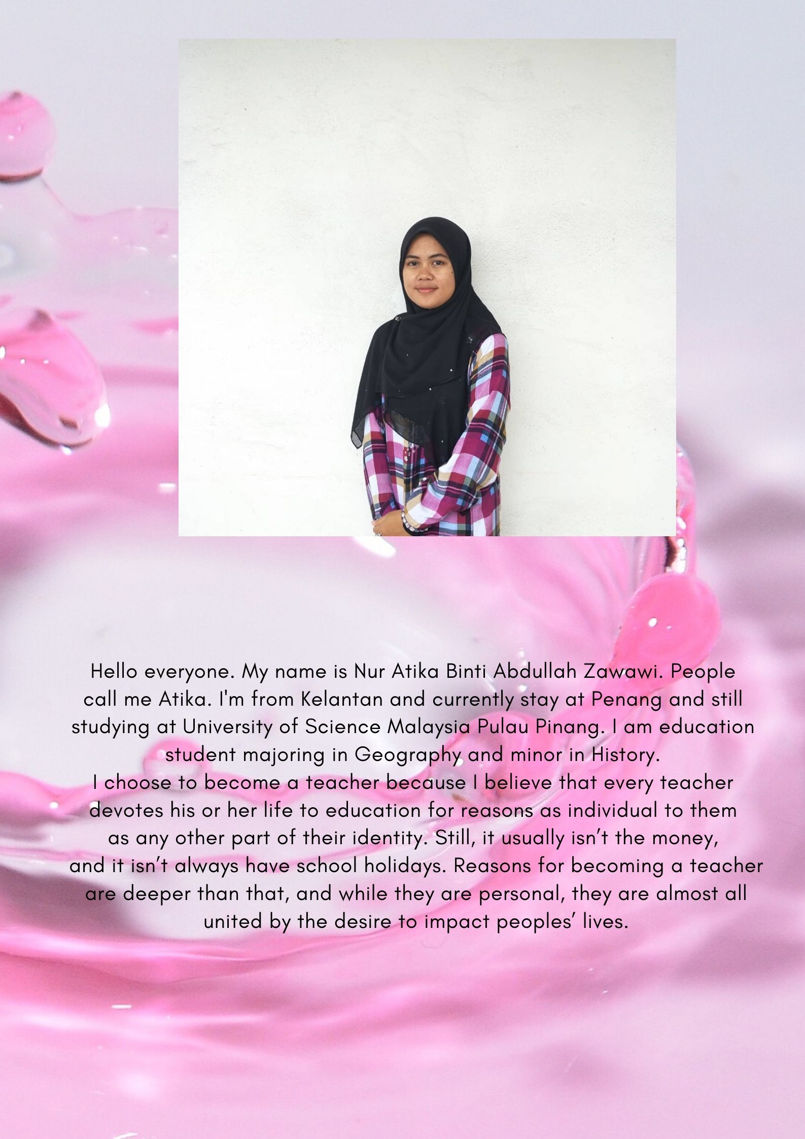 Hello everyone. My name is Nur Atika Binti Abdullah Zawawi. People call me Atika. I'm from Kelantan and currently stay at Penang and still studying at University of Science Malaysia Pulau Pinang. I am education stude(1).jpg